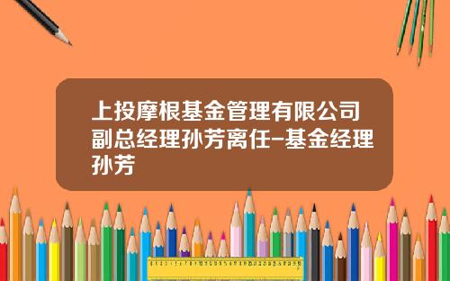 上投摩根基金管理有限公司副总经理孙芳离任-基金经理孙芳