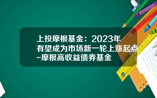 上投摩根基金：2023年有望成为市场新一轮上涨起点-摩根高收益债券基金