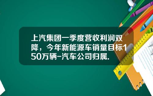 上汽集团一季度营收利润双降，今年新能源车销量目标150万辆-汽车公司归属.