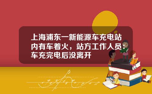 上海浦东一新能源车充电站内有车着火，站方工作人员：车充完电后没离开