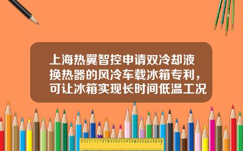 上海热翼智控申请双冷却液换热器的风冷车载冰箱专利，可让冰箱实现长时间低温工况