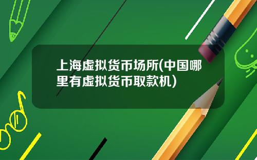 上海虚拟货币场所(中国哪里有虚拟货币取款机)