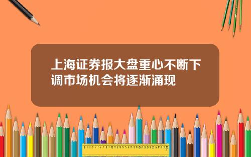 上海证券报大盘重心不断下调市场机会将逐渐涌现