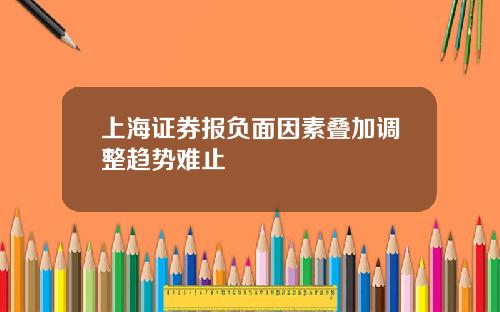 上海证券报负面因素叠加调整趋势难止