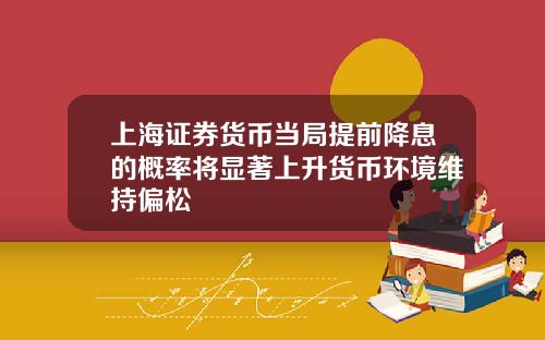 上海证券货币当局提前降息的概率将显著上升货币环境维持偏松