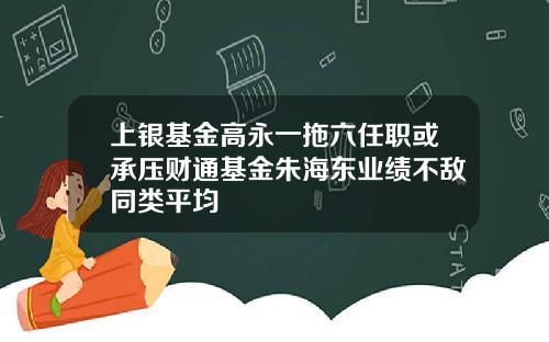 上银基金高永一拖六任职或承压财通基金朱海东业绩不敌同类平均