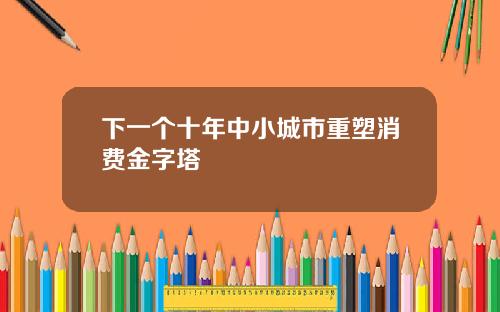 下一个十年中小城市重塑消费金字塔