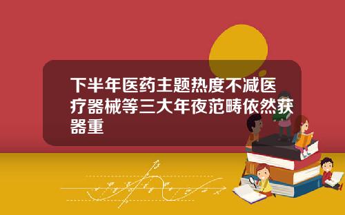 下半年医药主题热度不减医疗器械等三大年夜范畴依然获器重