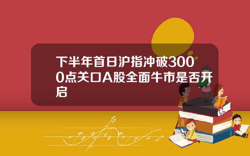 下半年首日沪指冲破3000点关口A股全面牛市是否开启