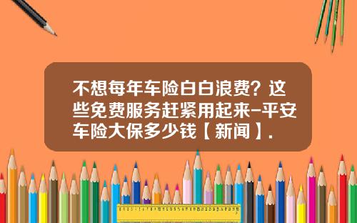 不想每年车险白白浪费？这些免费服务赶紧用起来-平安车险大保多少钱【新闻】.