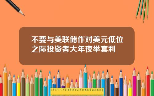 不要与美联储作对美元低位之际投资者大年夜举套利