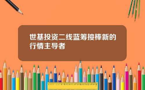 世基投资二线蓝筹接棒新的行情主导者