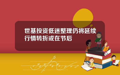 世基投资低迷整理仍将延续行情转折或在节后