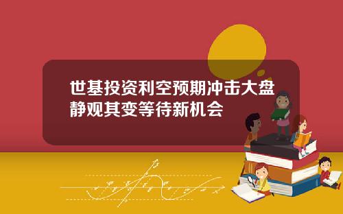世基投资利空预期冲击大盘静观其变等待新机会