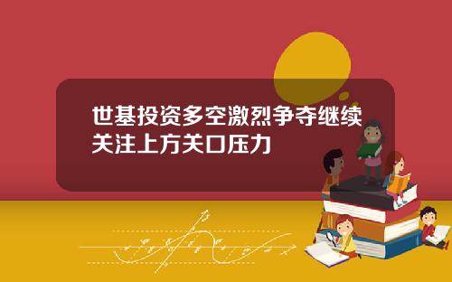 世基投资多空激烈争夺继续关注上方关口压力