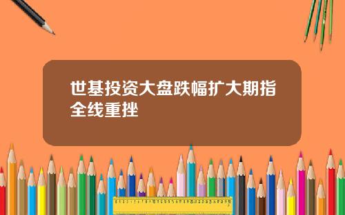世基投资大盘跌幅扩大期指全线重挫