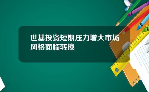 世基投资短期压力增大市场风格面临转换
