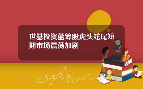 世基投资蓝筹股虎头蛇尾短期市场震荡加剧