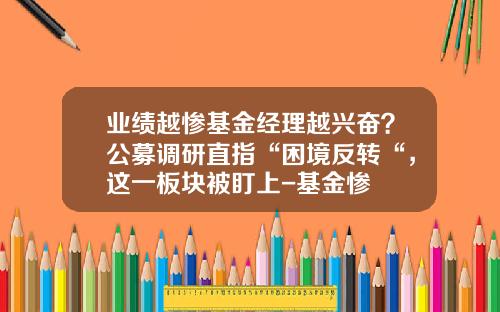业绩越惨基金经理越兴奋？公募调研直指“困境反转“，这一板块被盯上-基金惨
