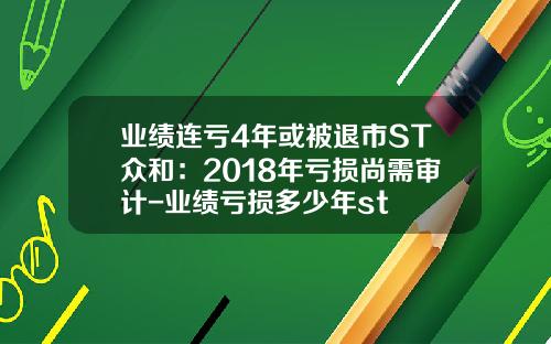 业绩连亏4年或被退市ST众和：2018年亏损尚需审计-业绩亏损多少年st