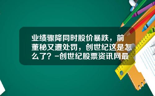 业绩骤降同时股价暴跌，前董秘又遭处罚，创世纪这是怎么了？-创世纪股票资讯网最新消息