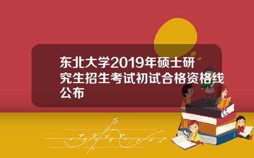 东北大学2019年硕士研究生招生考试初试合格资格线公布