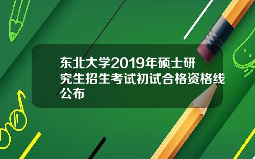 东北大学2019年硕士研究生招生考试初试合格资格线公布