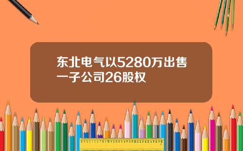 东北电气以5280万出售一子公司26股权