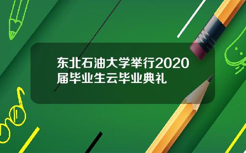 东北石油大学举行2020届毕业生云毕业典礼