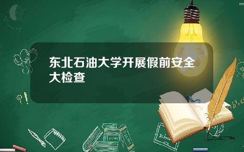 东北石油大学开展假前安全大检查
