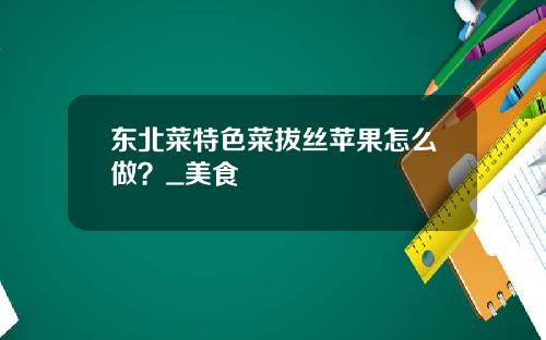 东北菜特色菜拔丝苹果怎么做？_美食