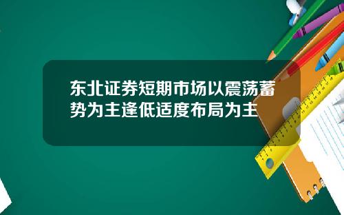 东北证券短期市场以震荡蓄势为主逢低适度布局为主