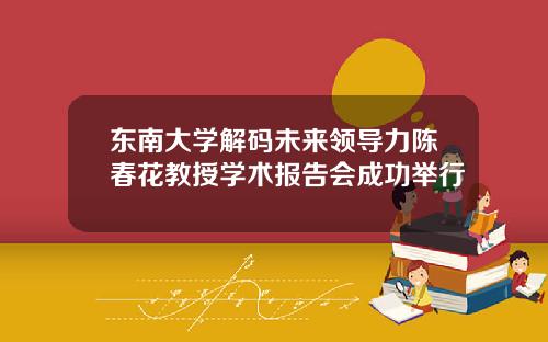 东南大学解码未来领导力陈春花教授学术报告会成功举行