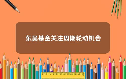 东吴基金关注周期轮动机会