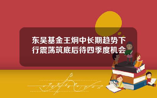 东吴基金王炯中长期趋势下行震荡筑底后待四季度机会