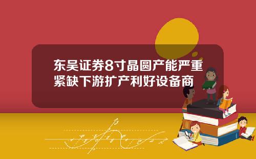 东吴证券8寸晶圆产能严重紧缺下游扩产利好设备商