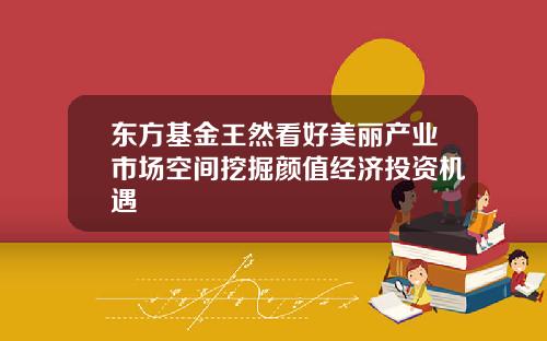 东方基金王然看好美丽产业市场空间挖掘颜值经济投资机遇