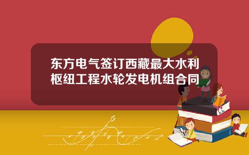 东方电气签订西藏最大水利枢纽工程水轮发电机组合同