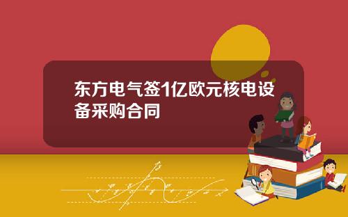 东方电气签1亿欧元核电设备采购合同