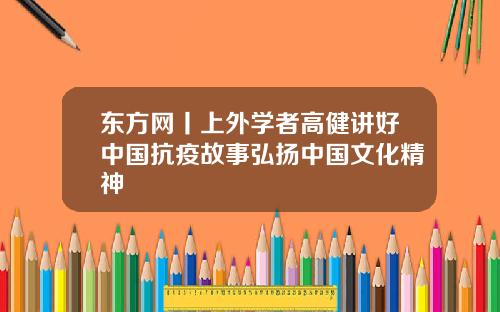 东方网丨上外学者高健讲好中国抗疫故事弘扬中国文化精神