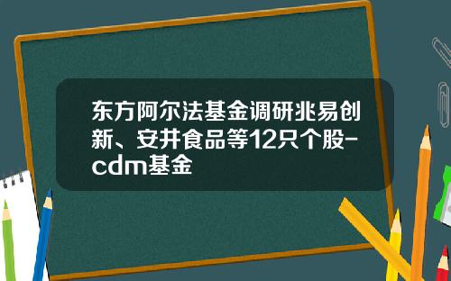东方阿尔法基金调研兆易创新、安井食品等12只个股-cdm基金