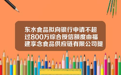 东水食品拟向银行申请不超过800万综合授信额度由福建享念食品供应链有限公司提供300万存单作为质押-财务公司授信