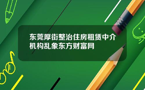 东莞厚街整治住房租赁中介机构乱象东方财富网