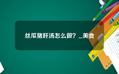 丝瓜猪肝汤怎么做？_美食