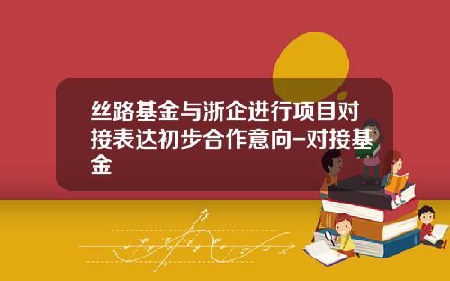 丝路基金与浙企进行项目对接表达初步合作意向-对接基金