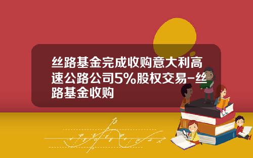 丝路基金完成收购意大利高速公路公司5%股权交易-丝路基金收购