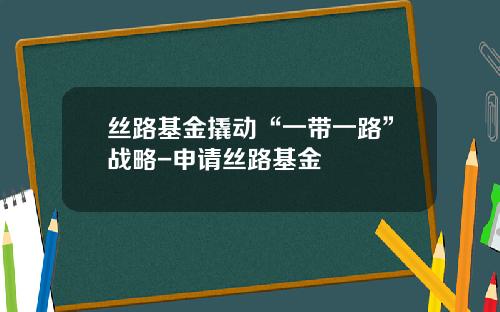 丝路基金撬动“一带一路”战略-申请丝路基金