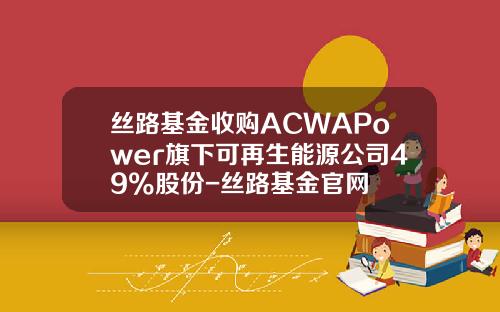 丝路基金收购ACWAPower旗下可再生能源公司49%股份-丝路基金官网