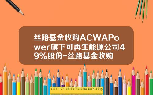 丝路基金收购ACWAPower旗下可再生能源公司49%股份-丝路基金收购