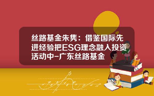 丝路基金朱隽：借鉴国际先进经验把ESG理念融入投资活动中-广东丝路基金